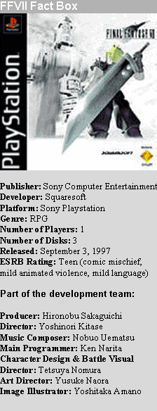 Text Box: FFVII Fact Box
 

Publisher: Sony Computer Entertainment
Developer: Squaresoft
Platform: Sony Playstation
Genre: RPG
Number of Players: 1
Number of Disks: 3
Released: September 3, 1997
ESRB Rating: Teen (comic mischief, mild animated violence, mild language)

Part of the development team:

Producer: Hironobu Sakaguichi
Director: Yoshinori Kitase
Music Composer: Nobuo Uematsu
Main Programmer: Ken Narita
Character Design & Battle Visual Director: Tetsuya Nomura
Art Director: Yusuke Naora
Image Illustrator: Yoshitaka Amano

